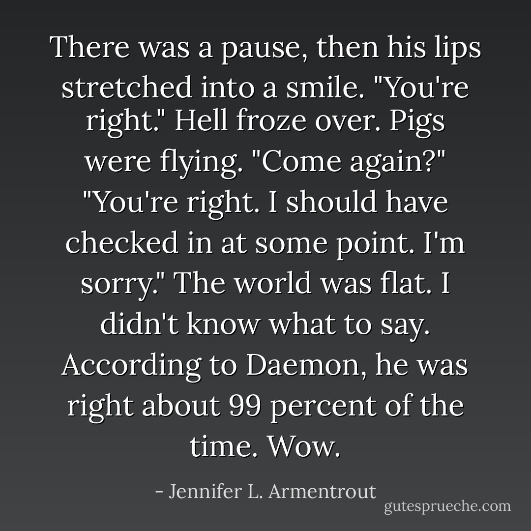 There was a pause, then his lips stretched into a smile. "You're right."<br />Hell froze over. Pigs were flying. "Come again?"<br />"You're right. I should have checked in at some point. I'm sorry."<br />The world was flat. I didn't know what to say. According to Daemon, he was right about 99 percent of the time. Wow. - Jennifer L. Armentrout
