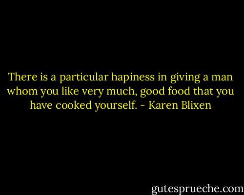 There is a particular hapiness in giving a man whom you like very much, good food that you have cooked yourself. - Karen Blixen