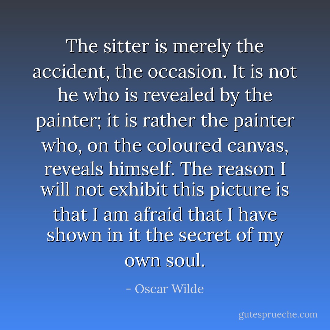 The sitter is merely the accident, the occasion. It is not he who is revealed by the painter; it is rather the painter who, on the coloured canvas, reveals himself. The reason I will not exhibit this picture is that I am afraid that I have shown in it the secret of my own soul. - Oscar Wilde