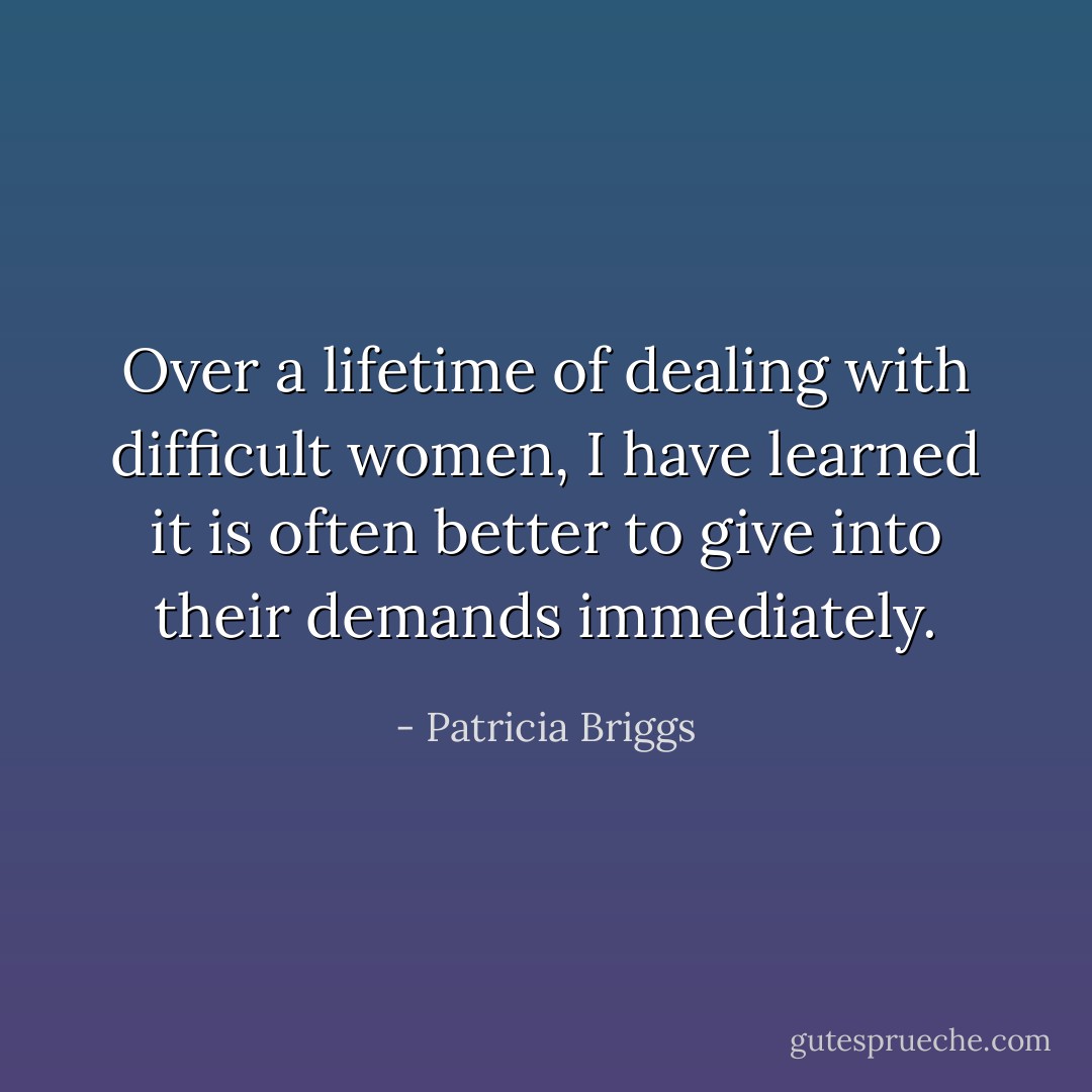 Over a lifetime of dealing with difficult women, I have learned it is often better to give into their demands immediately. - Patricia Briggs