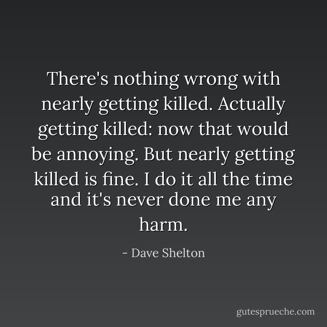 There's nothing wrong with <i>nearly</i> getting killed. <i>Actually</i> getting killed: now that would be annoying. But <i>nearly</i> getting killed is fine. I do it all the time and it's never done me any harm. - Dave Shelton