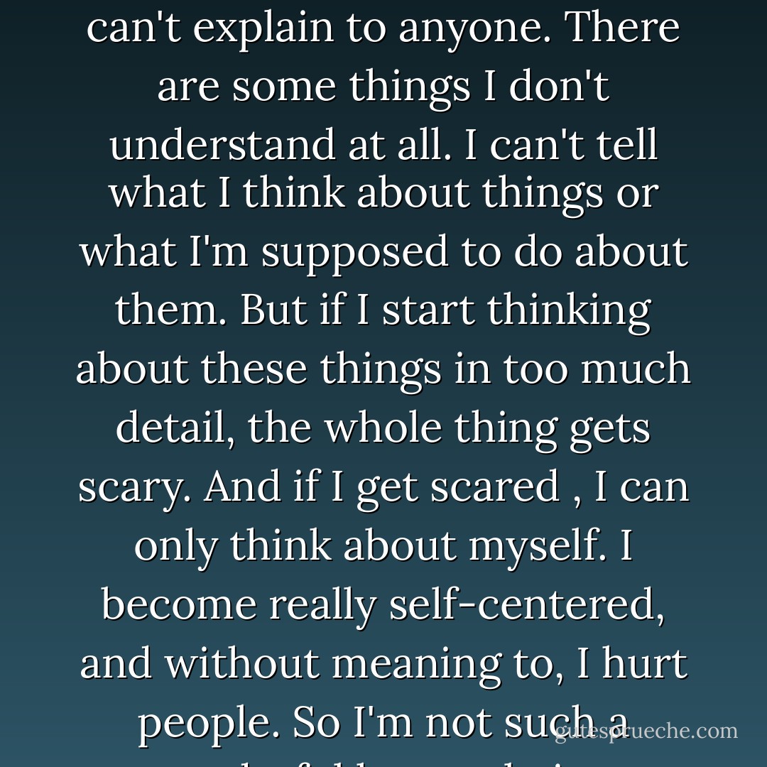I forced words out: There are some things about myself I can't explain to anyone. There are some things I don't understand at all. I can't tell what I think about things or what I'm supposed to do about them. But if I start thinking about these things in too much detail, the whole thing gets scary. And if I get scared , I can only think about myself. I become really self-centered, and without meaning to, I hurt people. So I'm not such a wonderful human being. - Haruki Murakami