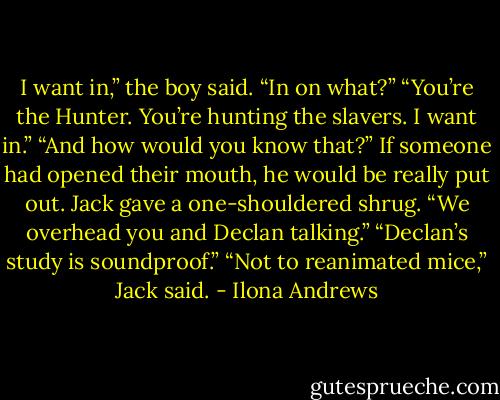 I want in,” the boy said.<br />“In on what?”<br />“You’re the Hunter. You’re hunting the slavers. I want in.”<br />“And how would you know that?” If someone had opened their mouth, he would be really put out.<br />Jack gave a one-shouldered shrug.<br />“We overhead you and Declan talking.”<br />“Declan’s study is soundproof.”<br />“Not to reanimated mice,” Jack said. - Ilona Andrews
