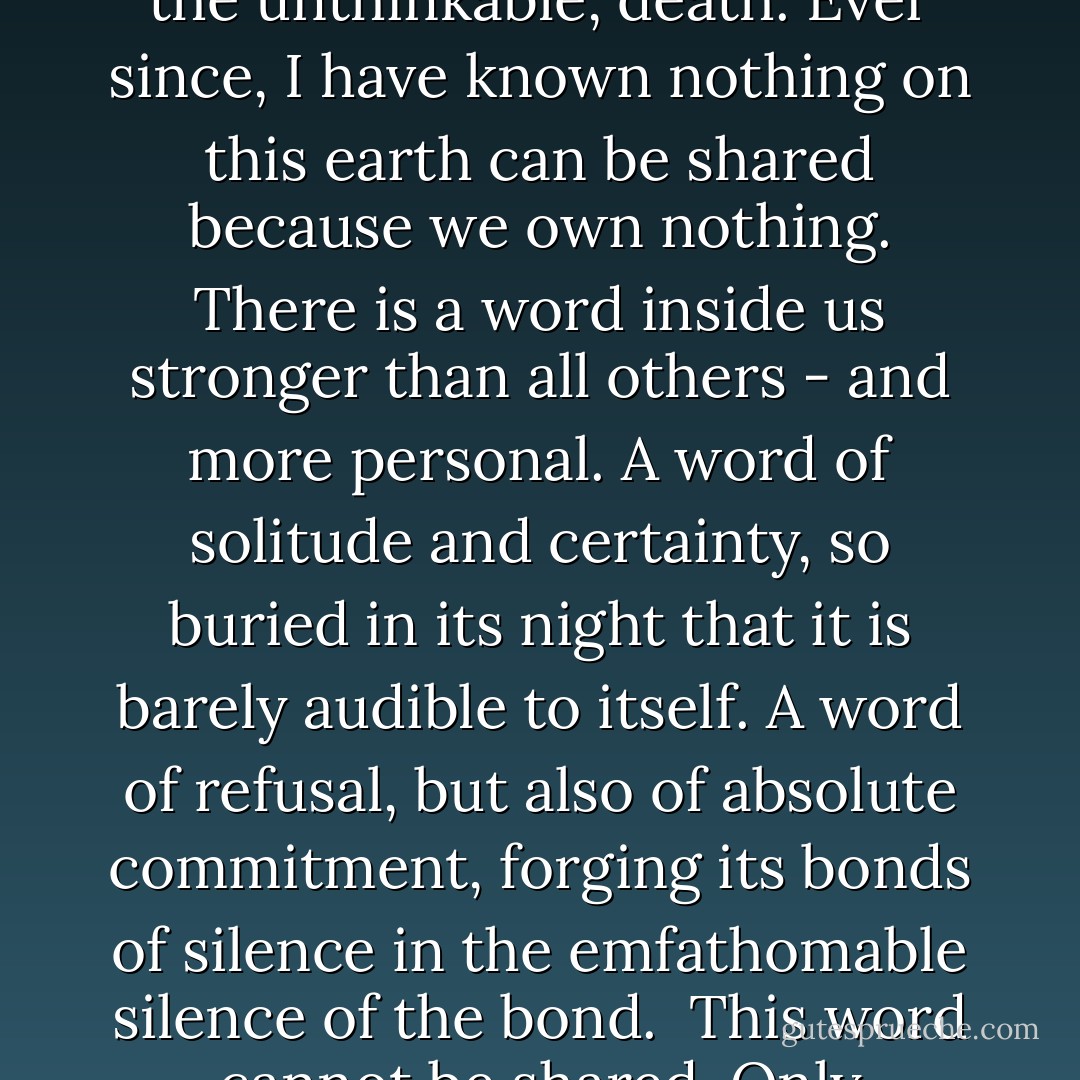 At an early age I found myself facing the incomprehensible, the unthinkable, death. Ever since, I have known nothing on this earth can be shared because we own nothing. There is a word inside us stronger than all others - and more personal. A word of solitude and certainty, so buried in its night that it is barely audible to itself. A word of refusal, but also of absolute commitment, forging its bonds of silence in the emfathomable silence of the bond. <br />This word cannot be shared. Only sacrificed. - Edmond Jabès