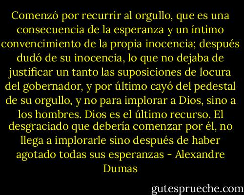 Comenzó por recurrir al orgullo, que es una consecuencia de la esperanza y un íntimo convencimiento de la propia inocencia; después dudó de su inocencia, lo que no dejaba de justificar un tanto las suposiciones de locura del gobernador, y por último cayó del pedestal de su orgullo, y no para implorar a Dios, sino a los hombres. Dios es el último recurso. El desgraciado que debería comenzar por él, no llega a implorarle sino después de haber agotado todas sus esperanzas - Alexandre Dumas