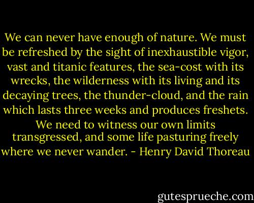 We can never have enough of nature. We must be refreshed by the sight of inexhaustible vigor, vast and titanic features, the sea-cost with its wrecks, the wilderness with its living and its decaying trees, the thunder-cloud, and the rain which lasts three weeks and produces freshets. We need to witness our own limits transgressed, and some life pasturing freely where we never wander. - Henry David Thoreau