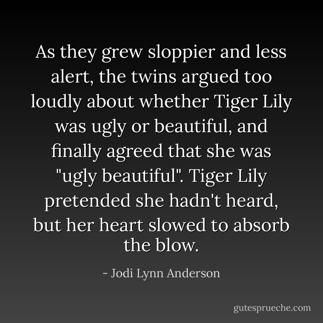 As they grew sloppier and less alert, the twins argued too loudly about whether Tiger Lily was ugly or beautiful, and finally agreed that she was "ugly beautiful".<br />Tiger Lily pretended she hadn't heard, but her heart slowed to absorb the blow. - Jodi Lynn Anderson