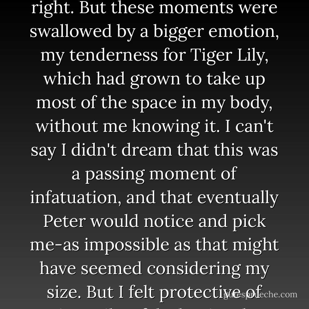 You may think my jealousy would have been enormous during those days after Peter gave Tiger Lily the smallest kiss on the neck. And you would be right. But these moments were swallowed by a bigger emotion, my tenderness for Tiger Lily, which had grown to take up most of the space in my body, without me knowing it. I can't say I didn't dream that this was a passing moment of infatuation, and that eventually Peter would notice and pick me-as impossible as that might have seemed considering my size. But I felt protective of Tiger Lily. I felt that just by watching over her, I could somehow keep her safe. And I wanted to keep Peter safe too. - Jodi Lynn Anderson