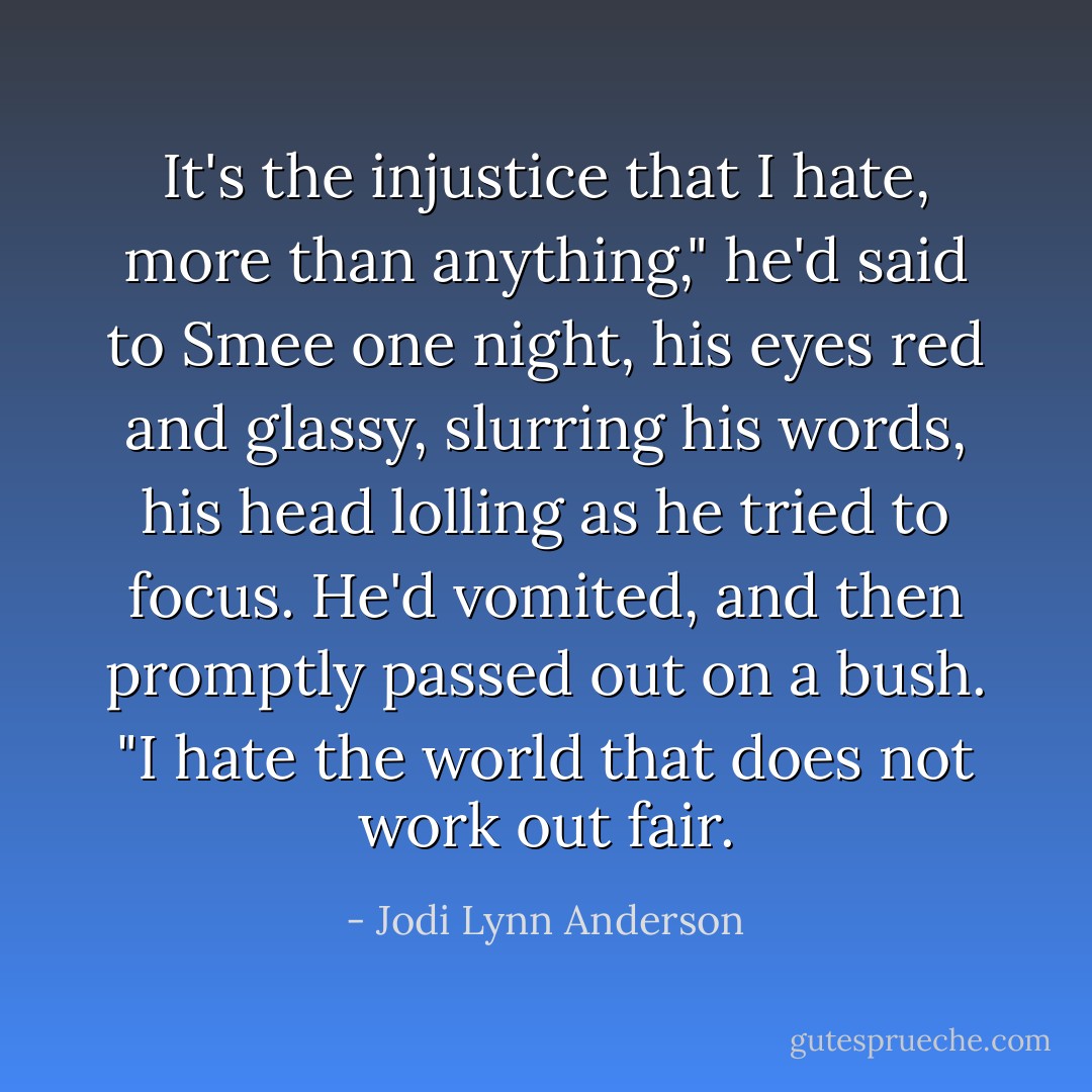 It's the injustice that I hate, more than anything," he'd said to Smee one night, his eyes red and glassy, slurring his words, his head lolling as he tried to focus. He'd vomited, and then promptly passed out on a bush. "I hate the world that does not work out fair. - Jodi Lynn Anderson