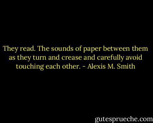 They read. The sounds of paper between them as they turn and crease and carefully avoid touching each other. - Alexis M. Smith