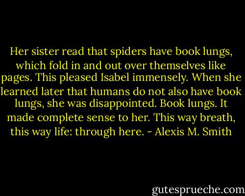 Her sister read that spiders have book lungs, which fold in and out over themselves like pages. This pleased Isabel immensely. When she learned later that humans do not also have book lungs, she was disappointed. Book lungs. It made complete sense to her. This way breath, this way life: through here. - Alexis M. Smith