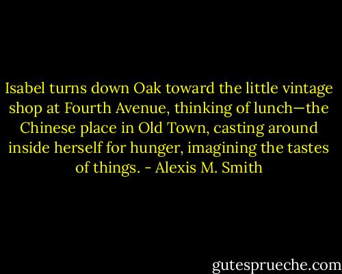 Isabel turns down Oak toward the little vintage shop at Fourth Avenue, thinking of lunch—the Chinese place in Old Town, casting around inside herself for hunger, imagining the tastes of things. - Alexis M. Smith
