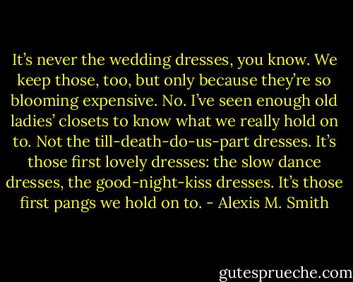 It’s never the wedding dresses, you know. We keep those, too, but only because they’re so blooming expensive. No. I’ve seen enough old ladies’ closets to know what we really hold on to. Not the till-death-do-us-part dresses. It’s those first lovely dresses: the slow dance dresses, the good-night-kiss dresses. It’s those first pangs we hold on to. - Alexis M. Smith