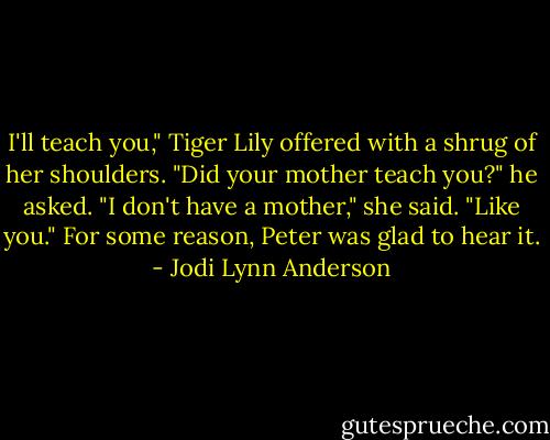 I'll teach you," Tiger Lily offered with a shrug of her shoulders.<br />"Did your mother teach you?" he asked.<br />"I don't have a mother," she said. "Like you."<br />For some reason, Peter was glad to hear it. - Jodi Lynn Anderson