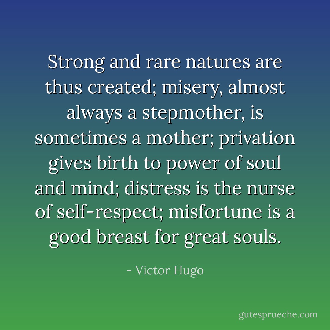 Strong and rare natures are thus created; misery, almost always a stepmother, is sometimes a mother; privation gives birth to power of soul and mind; distress is the nurse of self-respect; misfortune is a good breast for great souls. - Victor Hugo