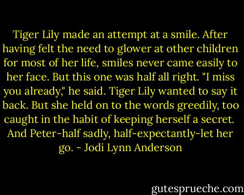 Tiger Lily made an attempt at a smile. After having felt the need to glower at other children for most of her life, smiles never came easily to her face. But this one was half all right.<br />"I miss you already," he said.<br />Tiger Lily wanted to say it back. But she held on to the words greedily, too caught in the habit of keeping herself a secret. <br />And Peter-half sadly, half-expectantly-let her go. - Jodi Lynn Anderson