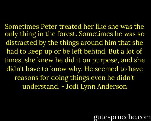 Sometimes Peter treated her like she was the only thing in the forest. Sometimes he was so distracted by the things around him that she had to keep up or be left behind. But a lot of times, she knew he did it on purpose, and she didn't have to know why. He seemed to have reasons for doing things even he didn't understand. - Jodi Lynn Anderson