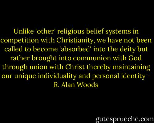 Unlike 'other' religious belief systems in competition with Christianity, we have not been called to become 'absorbed' into the deity but rather brought into communion with God through union with Christ thereby maintaining our unique individuality and personal identity - R. Alan Woods