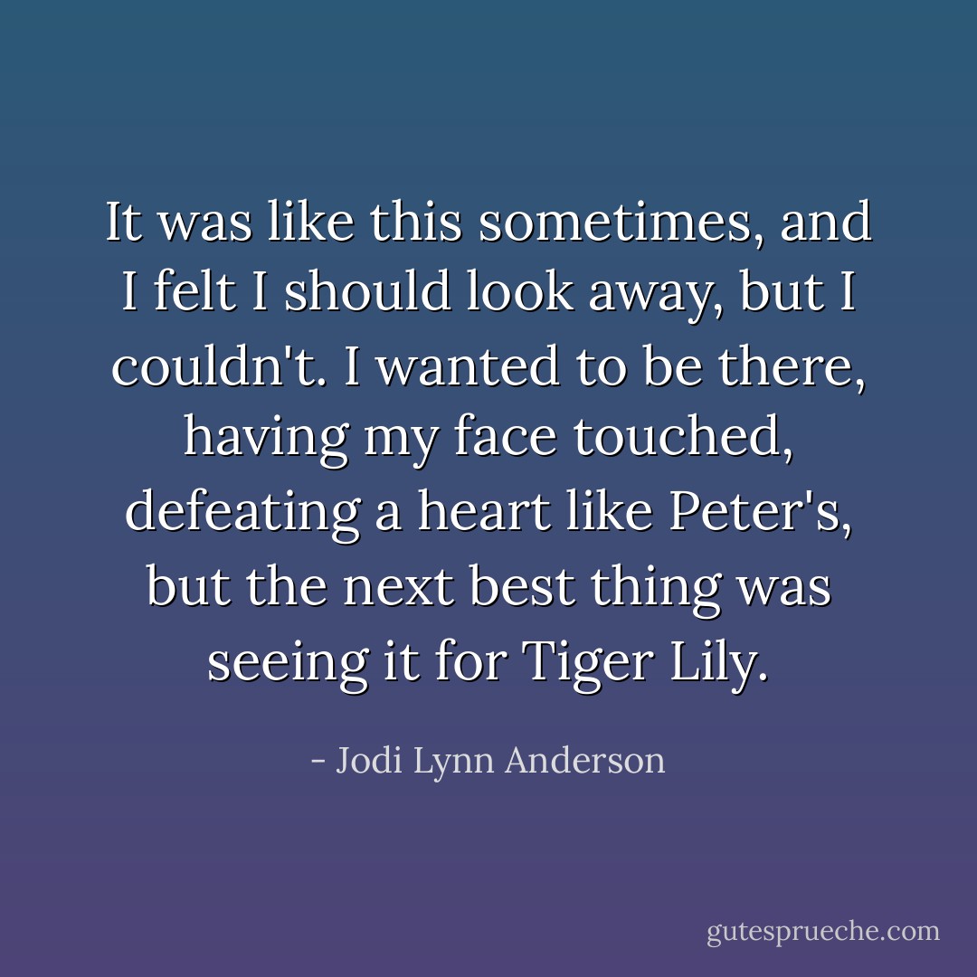 It was like this sometimes, and I felt I should look away, but I couldn't. I wanted to be there, having my face touched, defeating a heart like Peter's, but the next best thing was seeing it for Tiger Lily. - Jodi Lynn Anderson