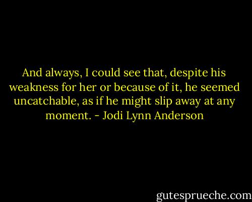 And always, I could see that, despite his weakness for her or because of it, he seemed uncatchable, as if he might slip away at any moment. - Jodi Lynn Anderson