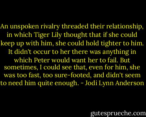 An unspoken rivalry threaded their relationship, in which Tiger Lily thought that if she could keep up with him, she could hold tighter to him. It didn't occur to her there was anything in which Peter would want her to fail. But sometimes, I could see that, even for him, she was too fast, too sure-footed, and didn't seem to need him quite enough. - Jodi Lynn Anderson