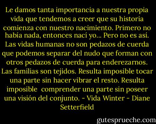 Le damos tanta importancia a nuestra propia vida que tendemos a creer que su historia comienza con nuestro nacimiento. Primero no había nada, entonces nací yo... Pero no es así. Las vidas humanas no son pedazos de cuerda que podemos separar del nudo que forman con otros pedazos de cuerda para enderezarnos. Las familias son tejidos. Resulta imposible tocar una parte sin hacer vibrar el resto. Resulta imposible <br />comprender una parte sin poseer una visión del conjunto. - Vida Winter - Diane Setterfield