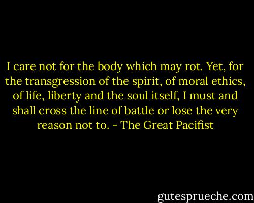 I care not for the body which may rot. Yet, for the transgression of the spirit, of moral ethics, of life, liberty and the soul itself, I must and shall cross the line of battle or lose the very reason not to. - The Great Pacifist
