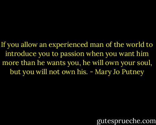 If you allow an experienced man of the world to introduce you to passion when you want him more than he wants you, he will own your soul, but you will not own his. - Mary Jo Putney