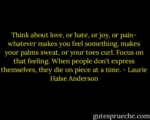 Think about love, or hate, or joy, or pain- whatever makes you feel something, makes your palms sweat, or your toes curl. Focus on that feeling.<br />When people don't express themselves, they die on piece at a time. - Laurie Halse Anderson