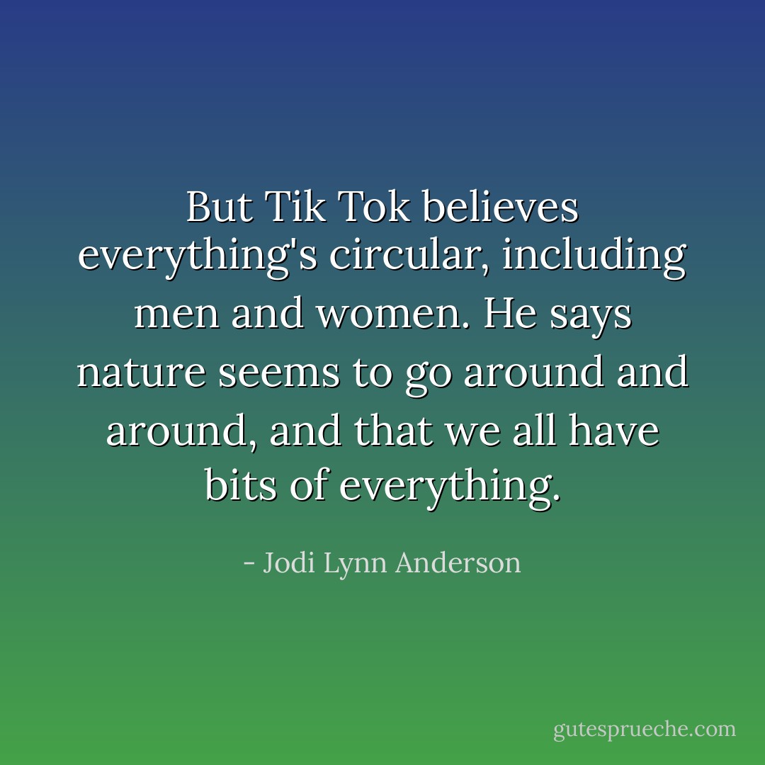 But Tik Tok believes everything's circular, including men and women. He says nature seems to go around and around, and that we all have bits of everything. - Jodi Lynn Anderson