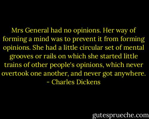Mrs General had no opinions. Her way of forming a mind was to prevent it from forming opinions. She had a little circular set of mental grooves or rails on which she started little trains of other people's opinions, which never overtook one another, and never got anywhere. - Charles Dickens