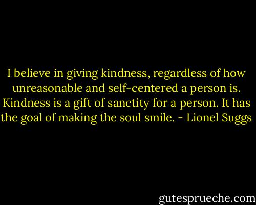 I believe in giving kindness, regardless of how unreasonable and self-centered a person is. Kindness is a gift of sanctity for a person. It has the goal of making the soul smile. - Lionel Suggs