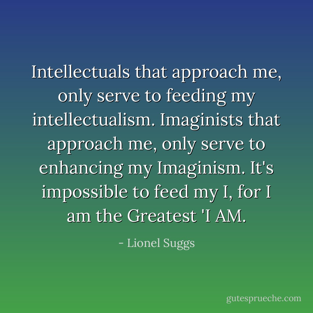 Intellectuals that approach me, only serve to feeding my intellectualism. Imaginists that approach me, only serve to enhancing my Imaginism. It's impossible to feed my I, for I am the Greatest 'I AM. - Lionel Suggs