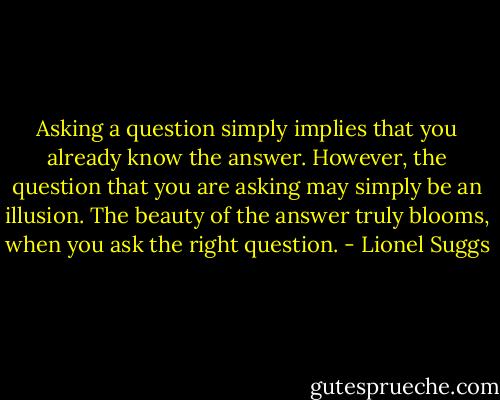 Asking a question simply implies that you already know the answer. However, the question that you are asking may simply be an illusion. The beauty of the answer truly blooms, when you ask the right question. - Lionel Suggs