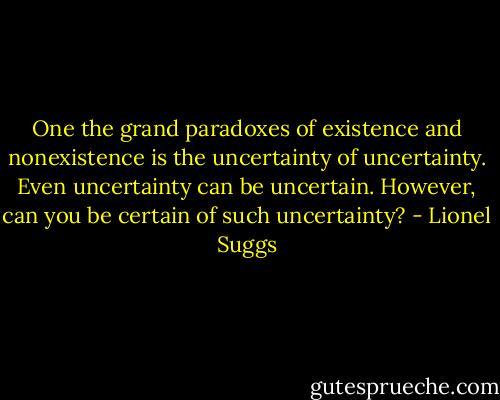 One the grand paradoxes of existence and nonexistence is the uncertainty of uncertainty. Even uncertainty can be uncertain. However, can you be certain of such uncertainty? - Lionel Suggs