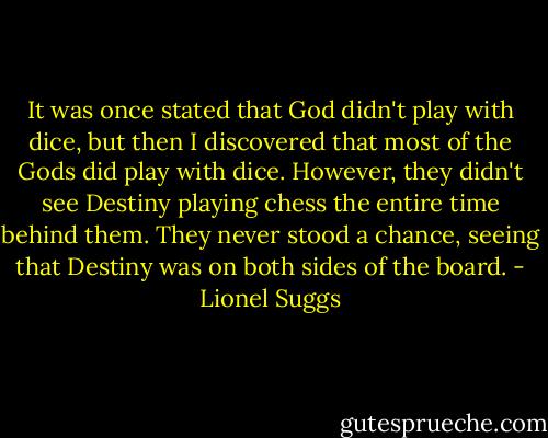 It was once stated that God didn't play with dice, but then I discovered that most of the Gods did play with dice. However, they didn't see Destiny playing chess the entire time behind them. They never stood a chance, seeing that Destiny was on both sides of the board. - Lionel Suggs