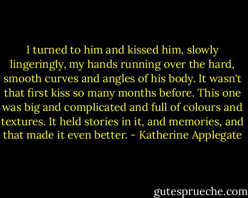 I turned to him and kissed him, slowly lingeringly, my hands running over the hard, smooth curves and angles of his body. It wasn't that first kiss so many months before. This one was big and complicated and full of colours and textures. It held stories in it, and memories, and that made it even better. - Katherine Applegate