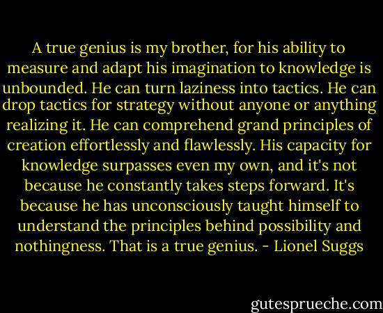A true genius is my brother, for his ability to measure and adapt his imagination to knowledge is unbounded. He can turn laziness into tactics. He can drop tactics for strategy without anyone or anything realizing it. He can comprehend grand principles of creation effortlessly and flawlessly. His capacity for knowledge surpasses even my own, and it's not because he constantly takes steps forward. It's because he has unconsciously taught himself to understand the principles behind possibility and nothingness. That is a true genius. - Lionel Suggs