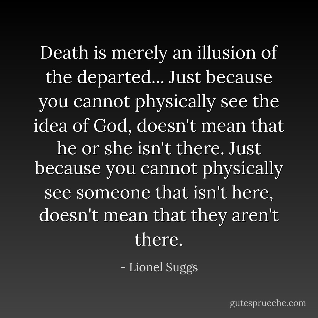 Death is merely an illusion of the departed... Just because you cannot physically see the idea of God, doesn't mean that he or she isn't there. Just because you cannot physically see someone that isn't here, doesn't mean that they aren't there. - Lionel Suggs