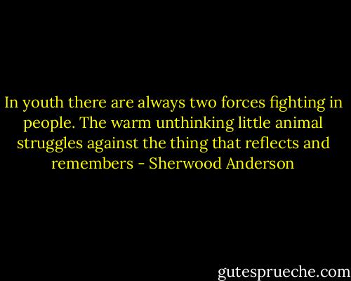 In youth there are always two forces fighting in people. The warm unthinking little animal struggles against the thing that reflects and remembers - Sherwood Anderson