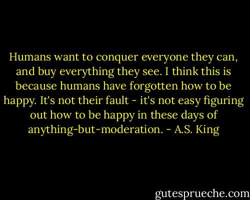Humans want to conquer everyone they can, and buy everything they see. I think this is because humans have forgotten how to be happy. It's not their fault - it's not easy figuring out how to be happy in these days of anything-but-moderation. - A.S. King