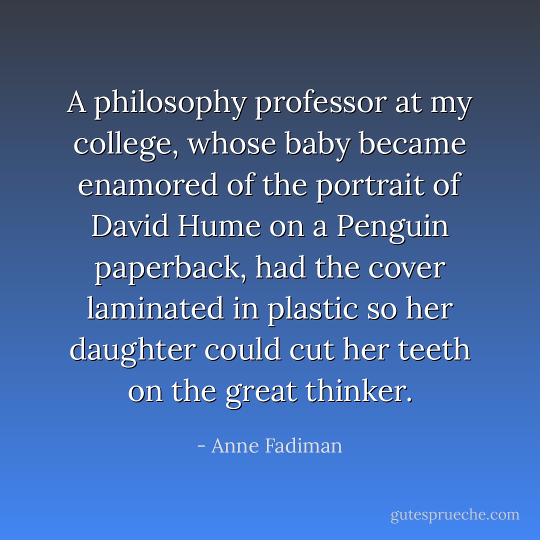 A philosophy professor at my college, whose baby became enamored of the portrait of David Hume on a Penguin paperback, had the cover laminated in plastic so her daughter could cut her teeth on the great thinker. - Anne Fadiman