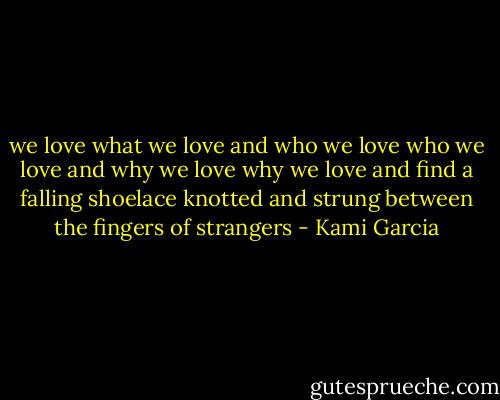 we love what we love and who<br />we love who we love and why<br />we love why we love and find<br />a falling shoelace knotted and strung<br />between the fingers of strangers - Kami Garcia