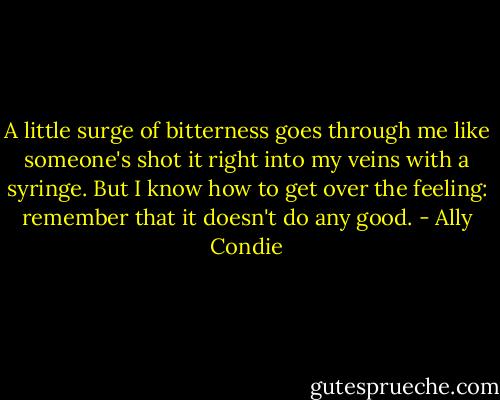 A little surge of bitterness goes through me like someone's shot it right into my veins with a syringe. But I know how to get over the feeling: remember that it doesn't do any good. - Ally Condie