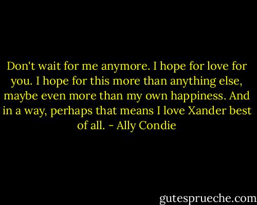 Don't wait for me anymore.<br />I hope for love for you.<br />I hope for this more than anything else, maybe even more than my own happiness.<br />And in a way, perhaps that means I love Xander best of all. - Ally Condie