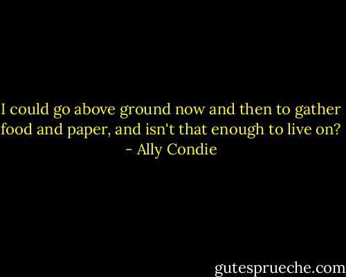 I could go above ground now and then to gather food and paper, and isn't that enough to live on? - Ally Condie