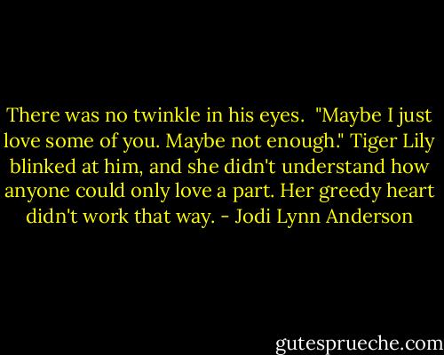 There was no twinkle in his eyes. <br />"Maybe I just love some of you. Maybe not enough."<br />Tiger Lily blinked at him, and she didn't understand how anyone could only love a part. Her greedy heart didn't work that way. - Jodi Lynn Anderson