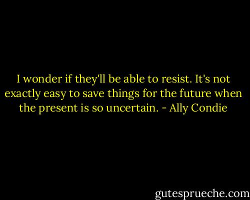 I wonder if they'll be able to resist. It's not exactly easy to save things for the future when the present is so uncertain. - Ally Condie