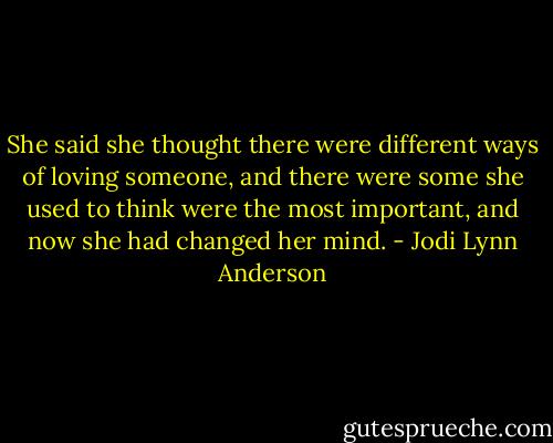 She said she thought there were different ways of loving someone, and there were some she used to think were the most important, and now she had changed her mind. - Jodi Lynn Anderson