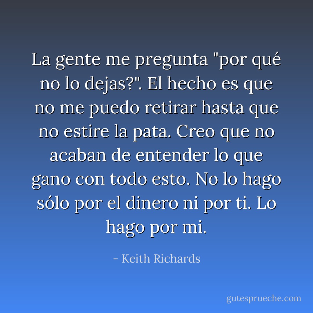 La gente me pregunta "por qué no lo dejas?". El hecho es que no me puedo retirar hasta que no estire la pata. Creo que no acaban de entender lo que gano con todo esto. No lo hago sólo por el dinero ni por ti. Lo hago por mi. - Keith Richards